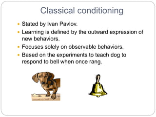 Classical conditioning
 Stated by Ivan Pavlov.
 Learning is defined by the outward expression of
new behaviors.
 Focuses solely on observable behaviors.
 Based on the experiments to teach dog to
respond to bell when once rang.
 
