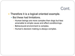 Cont.
 Therefore it is a logical oriented example.
 But these had limitations.
 Human beings are more complex than dogs but less
amenable to simple cause and effect conditionings.
 Behavioural environment is complex.
 Human’s decision making is always complex.
 
