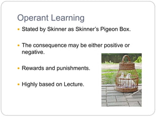 Operant Learning
 Stated by Skinner as Skinner’s Pigeon Box.
 The consequence may be either positive or
negative.
 Rewards and punishments.
 Highly based on Lecture.
 