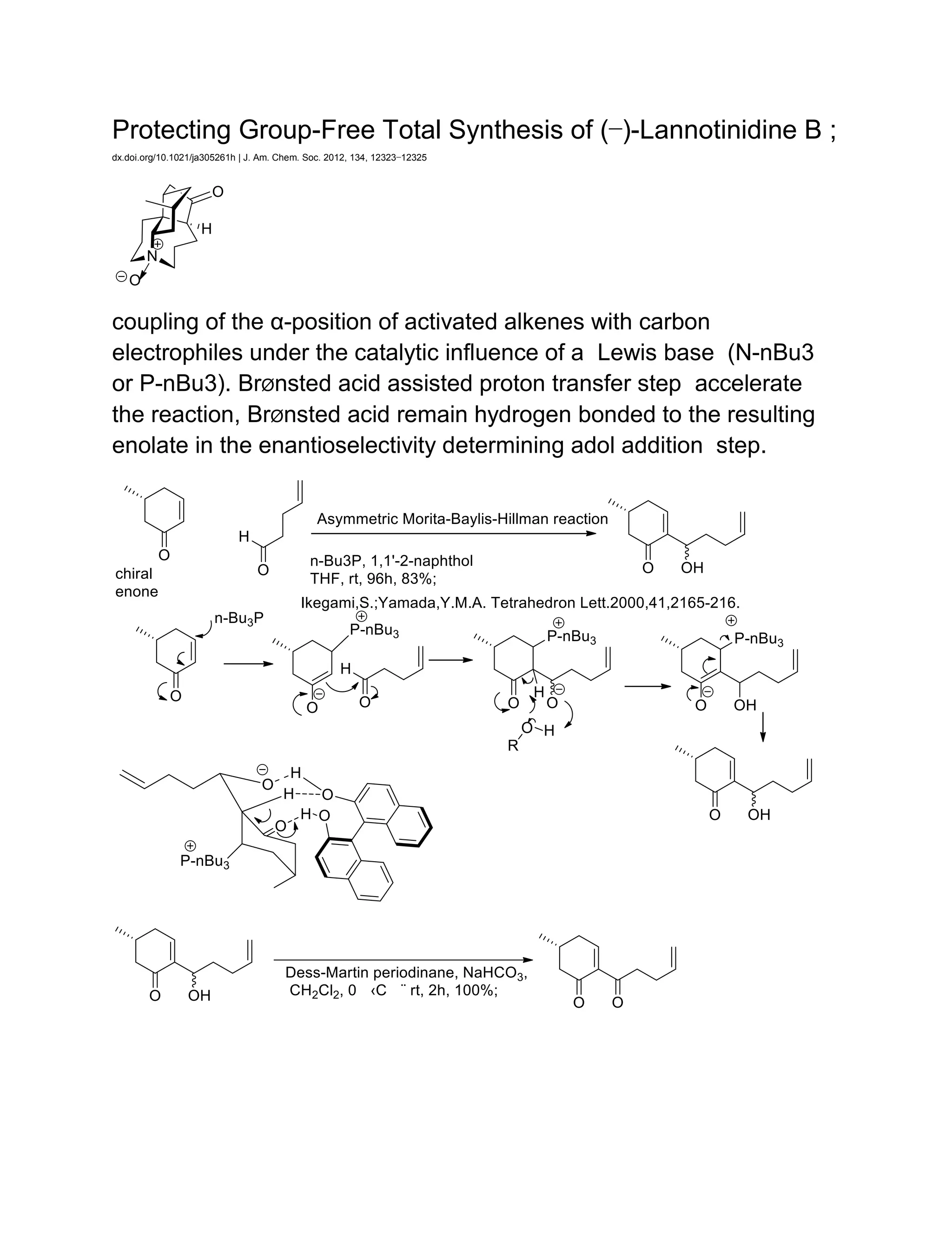 Protecting Group-Free Total Synthesis of (−)-Lannotinidine B ;
dx.doi.org/10.1021/ja305261h | J. Am. Chem. Soc. 2012, 134, 12323−12325
coupling of the α-position of activated alkenes with carbon
electrophiles under the catalytic influence of a Lewis base (N-nBu3
or P-nBu3). BrØnsted acid assisted proton transfer step accelerate
the reaction, BrØnsted acid remain hydrogen bonded to the resulting
enolate in the enantioselectivity determining adol addition step.
 