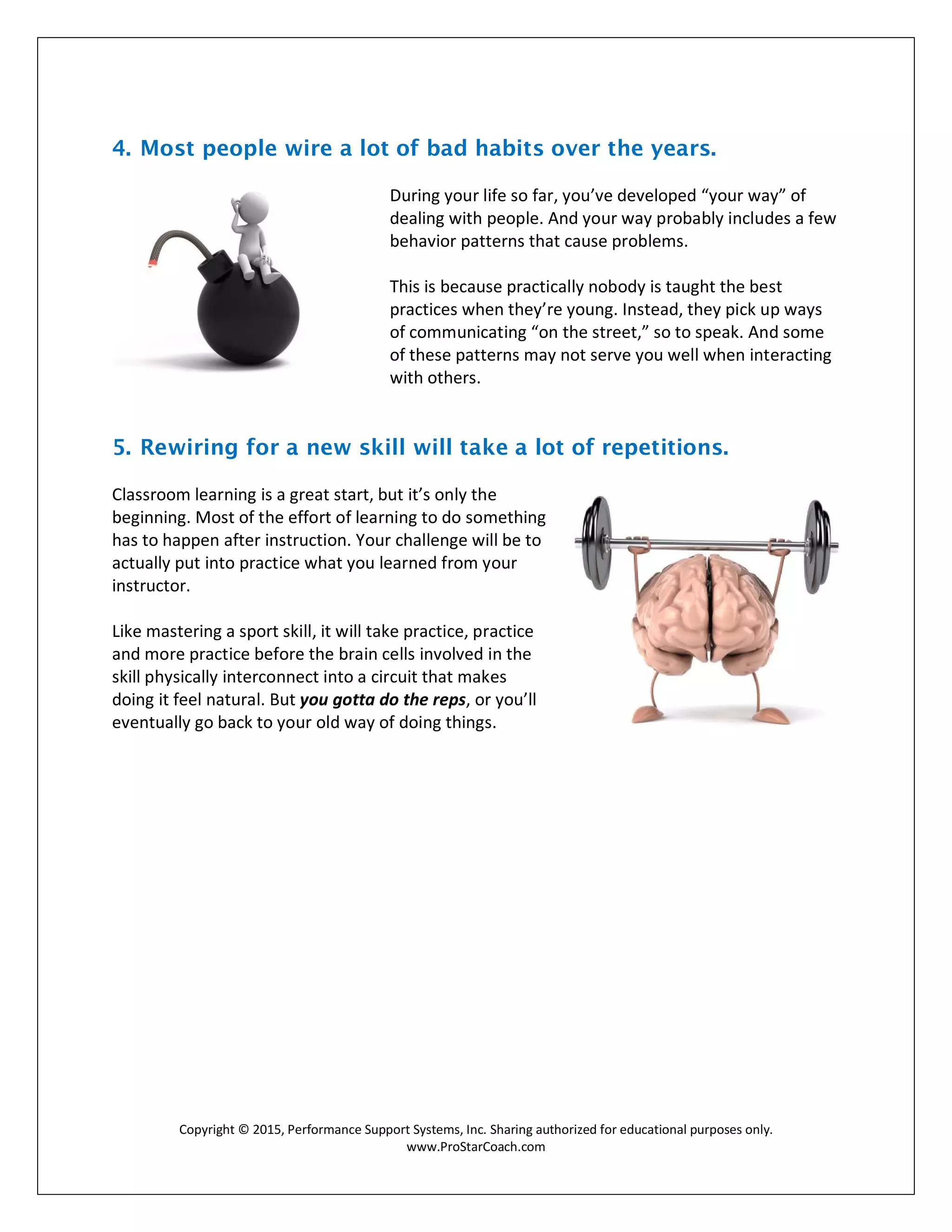 Copyright © 2015, Performance Support Systems, Inc. Sharing authorized for educational purposes only.
www.ProStarCoach.com
4. Most people wire a lot of bad habits over the years.
During your life so far, you’ve developed “your way” of
dealing with people. And your way probably includes a few
behavior patterns that cause problems.
This is because practically nobody is taught the best
practices when they’re young. Instead, they pick up ways
of communicating “on the street,” so to speak. And some
of these patterns may not serve you well when interacting
with others.
5. Rewiring for a new skill will take a lot of repetitions.
Classroom learning is a great start, but it’s only the
beginning. Most of the effort of learning to do something
has to happen after instruction. Your challenge will be to
actually put into practice what you learned from your
instructor.
Like mastering a sport skill, it will take practice, practice
and more practice before the brain cells involved in the
skill physically interconnect into a circuit that makes
doing it feel natural. But you gotta do the reps, or you’ll
eventually go back to your old way of doing things.
 