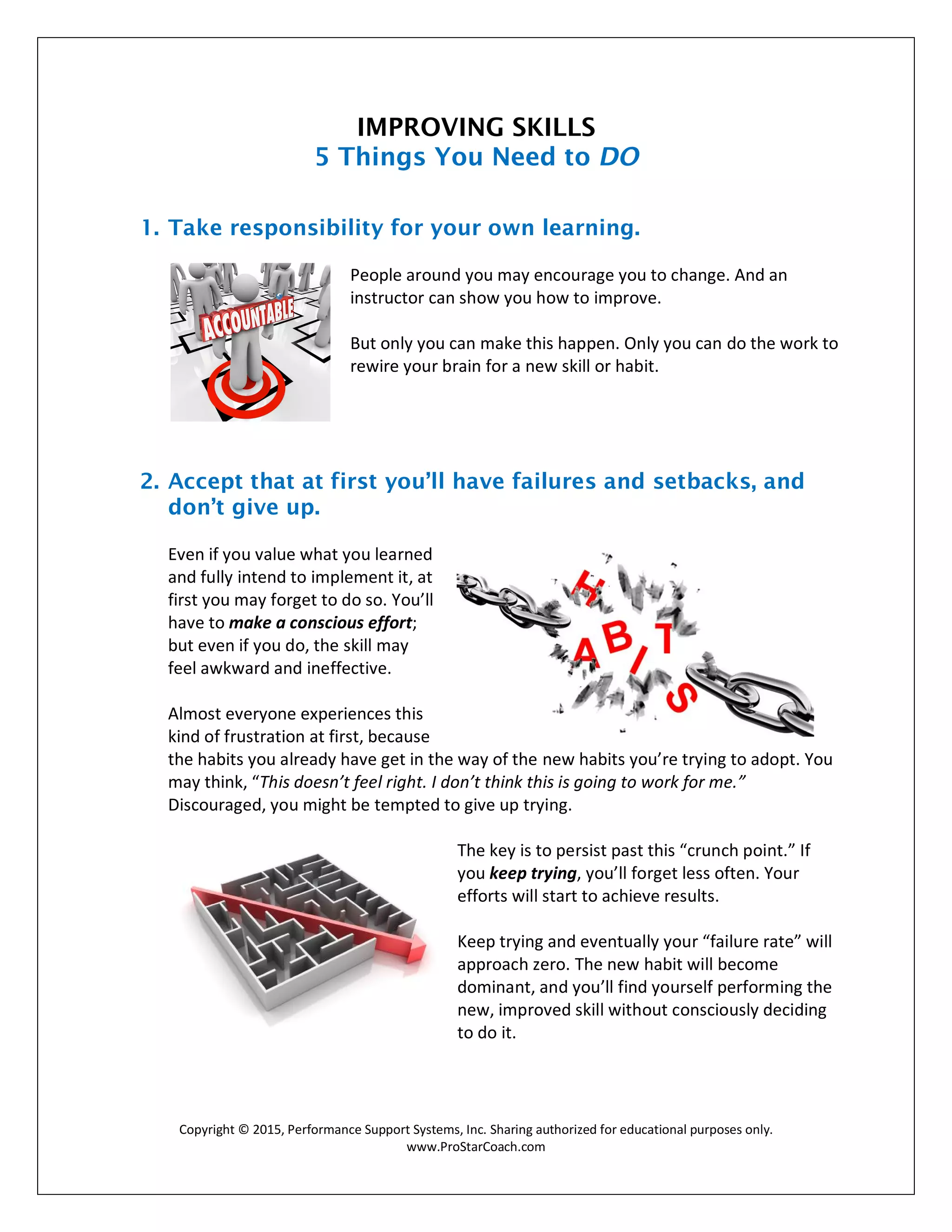 Copyright © 2015, Performance Support Systems, Inc. Sharing authorized for educational purposes only.
www.ProStarCoach.com
IMPROVING SKILLS
5 Things You Need to DO
1. Take responsibility for your own learning.
People around you may encourage you to change. And an
instructor can show you how to improve.
But only you can make this happen. Only you can do the work to
rewire your brain for a new skill or habit.
2. Accept that at first you’ll have failures and setbacks, and
don’t give up.
Even if you value what you learned
and fully intend to implement it, at
first you may forget to do so. You’ll
have to make a conscious effort;
but even if you do, the skill may
feel awkward and ineffective.
Almost everyone experiences this
kind of frustration at first, because
the habits you already have get in the way of the new habits you’re trying to adopt. You
may think, “This doesn’t feel right. I don’t think this is going to work for me.”
Discouraged, you might be tempted to give up trying.
The key is to persist past this “crunch point.” If
you keep trying, you’ll forget less often. Your
efforts will start to achieve results.
Keep trying and eventually your “failure rate” will
approach zero. The new habit will become
dominant, and you’ll find yourself performing the
new, improved skill without consciously deciding
to do it.
 