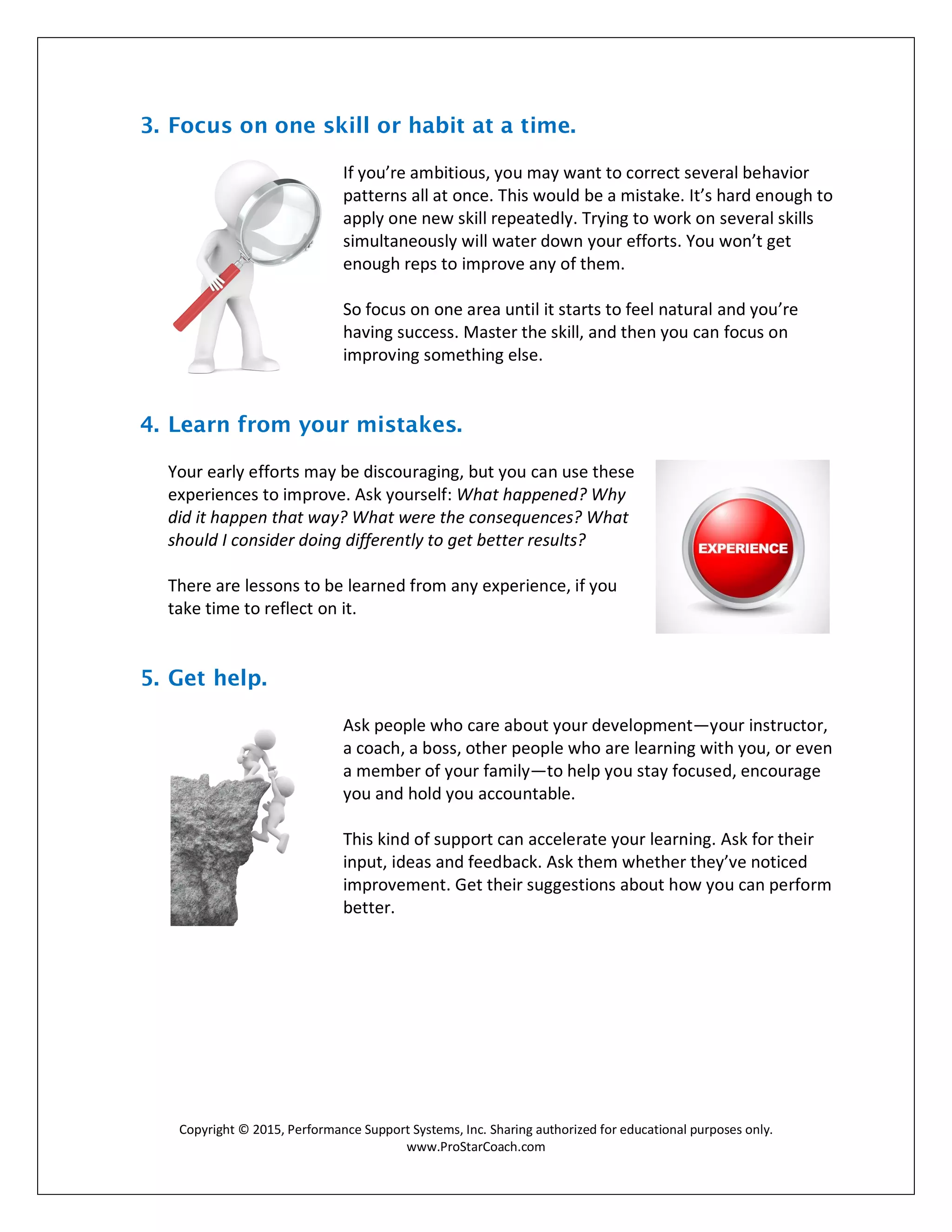 Copyright © 2015, Performance Support Systems, Inc. Sharing authorized for educational purposes only.
www.ProStarCoach.com
3. Focus on one skill or habit at a time.
If you’re ambitious, you may want to correct several behavior
patterns all at once. This would be a mistake. It’s hard enough to
apply one new skill repeatedly. Trying to work on several skills
simultaneously will water down your efforts. You won’t get
enough reps to improve any of them.
So focus on one area until it starts to feel natural and you’re
having success. Master the skill, and then you can focus on
improving something else.
4. Learn from your mistakes.
Your early efforts may be discouraging, but you can use these
experiences to improve. Ask yourself: What happened? Why
did it happen that way? What were the consequences? What
should I consider doing differently to get better results?
There are lessons to be learned from any experience, if you
take time to reflect on it.
5. Get help.
Ask people who care about your development—your instructor,
a coach, a boss, other people who are learning with you, or even
a member of your family—to help you stay focused, encourage
you and hold you accountable.
This kind of support can accelerate your learning. Ask for their
input, ideas and feedback. Ask them whether they’ve noticed
improvement. Get their suggestions about how you can perform
better.
 