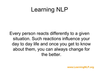 Learning NLP


Every person reacts differently to a given
 situation. Such reactions influence your
 day to day life and once you get to know
 about them, you can always change for
                 the better.

                             www.LearningNLP.org
 