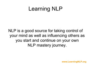 Learning NLP


NLP is a good source for taking control of
your mind as well as influencing others as
   you start and continue on your own
          NLP mastery journey.


                             www.LearningNLP.org
 