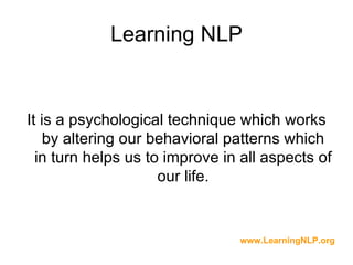 Learning NLP


It is a psychological technique which works
    by altering our behavioral patterns which
  in turn helps us to improve in all aspects of
                     our life.


                                www.LearningNLP.org
 
