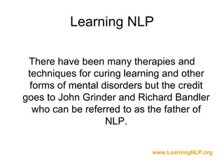 Learning NLP

 There have been many therapies and
 techniques for curing learning and other
  forms of mental disorders but the credit
goes to John Grinder and Richard Bandler
   who can be referred to as the father of
                   NLP.

                             www.LearningNLP.org
 