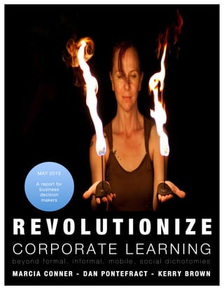 Revolutionize Corporate Learning 1
R E V O L U T I O N I Z E
C O R P O R A TE L E A R N I N G
b e y o n d f o r m a l , i n f o r m a l , m o b i l e , s o c i a l d i c h o t o m i e s
M A R C I A C O N N E R - D A N P O N T E F R A C T - K E R R Y B R O W N
MAY 2013
A report for
business
decision
makers
 