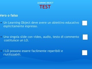   LEARNING OBJECT TEST Vero o falso   Un Learning Object deve avere un obiettivo educativo esplicitamente espresso.      Una singola slide con video, audio, testo di commento        costituisce un LO.       I LO possono essere facilmente reperibili e riutilizzabili.                                                                        