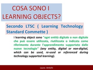 Secondo LTSC ( Learning Technology Standard Commette ) i learning object sono  "ogni entità digitale o non digitale che può essere utilizzata, riutilizzata o indicata come riferimento durante l’apprendimento supportato dalle nuove tecnologie "  (any entity, digital or non-digital, which can be used, re-used or referenced during technology supported learning). 