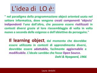 " nel paradigma della programmazione object oriented usata nel settore informatico, dove vengono  creati componenti ‘objects’ indipendenti  l'uno dall'altro, che possono essere  riutilizzati  in contesti diversi grazie al loro riassemblaggio di volta in volta nuovo a seconda delle esigenze e dell'obiettivo da perseguire." Il learning object ,  dal momento che dovrebbe essere utilizzato in contesti di apprendimento diversi, dovrebbe essere  adattabile , facilmente  aggiornabile  e  modificabile . L'ideale sarebbe che fosse  Open Source . Dahl & Nyagaard, 1966 