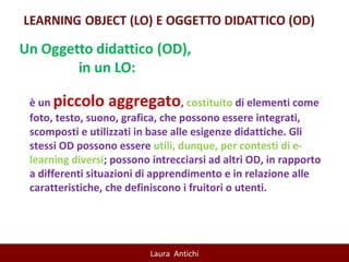 è un  piccolo aggregato ,  costituito  di elementi come foto, testo, suono, grafica, che possono essere integrati, scomposti e utilizzati in base alle esigenze didattiche. Gli stessi OD possono essere  utili, dunque, per contesti di e-learning diversi ; possono intrecciarsi ad altri OD, in rapporto a differenti situazioni di apprendimento e in relazione alle caratteristiche, che definiscono i fruitori o utenti. 