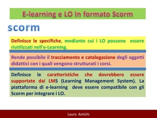 Definisce le specifiche , mediante cui i LO possono  essere riutilizzati nell'e-Learning.  Rende possibile il  tracciamento e catalogazione  degli oggetti didattici con i quali vengono strutturati i corsi.  Definisce le  caratteristiche che dovrebbero essere supportate dai LM S (Learning Management System). La piattaforma di e-learning  deve essere compatibile con gli Scorm per integrare i LO. 
