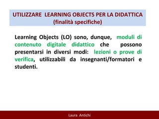 UTILIZZARE  LEARNING OBJECTS PER LA DIDATTICA (finalità specifiche) Learning Objects (LO) sono, dunque,  moduli di contenuto digitale didattico  che  possono presentarsi in diversi modi:  lezioni o prove di verifica , utilizzabili da insegnanti/formatori e studenti. 