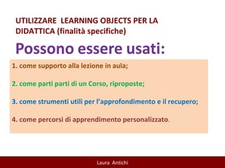 UTILIZZARE  LEARNING OBJECTS PER LA DIDATTICA (finalità specifiche) 1. come supporto alla lezione in aula;  2. come parti parti di un Corso, riproposte; 3. come strumenti utili per l’approfondimento e il recupero;  4. come percorsi di apprendimento personalizzato . 
