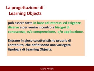 può essere fatta  in base ad interessi ed esigenze diverse  e per venire incontro a  bisogni di conoscenza, e/o comprensione,  e/o applicazione.  Entrano in gioco caratteristiche proprie di contenuto, che definiscono una variegata tipologia di Learning Objects. 