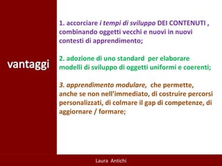 1. accorciare  i tempi di sviluppo  DEI CONTENUTI , combinando oggetti vecchi e nuovi in nuovi contesti di apprendimento; 2. adozione di uno standard  per elaborare modelli di sviluppo di oggetti uniformi e coerenti; 3. apprendimento modulare,  che permette, anche se non nell’immediato, di costruire percorsi personalizzati, di colmare il gap di competenze, di aggiornare / formare; 