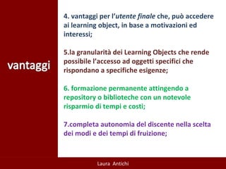 4. vantaggi per l’ utente finale  che, può accedere ai learning object, in base a motivazioni ed interessi;  5.la granularità dei Learning Objects che rende possibile l’accesso ad oggetti specifici che rispondano a specifiche esigenze; 6. formazione permanente attingendo a  repository o biblioteche con un notevole risparmio di tempi e costi; 7.completa autonomia del discente nella scelta dei modi e dei tempi di fruizione; 