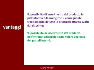   8. possibilità di inserimento del prodotto in piattaforma e-learning con il conseguente tracciamento di tutte le principali attività svolte dal discente;  9. possibilità di inserimento del prodotto nell'Intranet aziendale come valore aggiunto dei portali interni.  