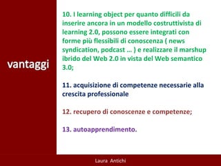 10. I learning object per quanto difficili da inserire ancora in un modello costruttivista di learning 2.0, possono essere integrati con forme più flessibili di conoscenza ( news syndication, podcast … ) e realizzare il marshup ibrido del Web 2.0 in vista del Web semantico 3.0; 11. acquisizione di competenze necessarie alla crescita professionale 12. recupero di conoscenze e competenze;  13. autoapprendimento.   