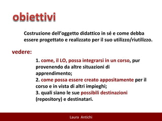 Costruzione dell’oggetto didattico in sé e come debba essere progettato e realizzato per il suo utilizzo/riutilizzo. vedere: 1.  come, il LO, possa integrarsi in un corso , pur provenendo da altre situazioni di apprendimento; 2.  come possa essere creato appositamente  per il corso e in vista di altri impieghi;  3. quali siano le sue  possibili destinazioni  (repository) e destinatari.  