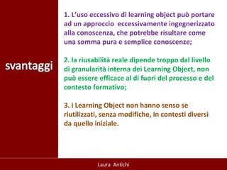 1. L’uso eccessivo di learning object può portare ad un approccio  eccessivamente ingegnerizzato alla conoscenza, che potrebbe risultare come una somma pura e semplice conoscenze; 2. la riusabilità reale dipende troppo dal livello di granularità interna dei Learning Object, non può essere efficace al di fuori del processo e del contesto formativo; 3. i Learning Object non hanno senso se riutilizzati, senza modifiche, in contesti diversi da quello iniziale.   