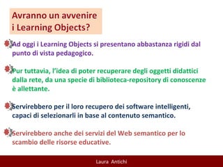 Ad oggi i Learning Objects si presentano abbastanza rigidi dal punto di vista pedagogico.  Pur tuttavia, l’idea di poter recuperare degli oggetti didattici dalla rete, da una specie di biblioteca-repository di conoscenze è allettante.  Servirebbero per il loro recupero dei software intelligenti, capaci di selezionarli in base al contenuto semantico.  Servirebbero anche dei servizi del Web semantico per lo scambio delle risorse educative. 