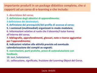1. descrizione del corso;  2. definizione degli obiettivi di apprendimento;  3 definizione dei destinatari;  4. definizione dei prerequisiti/del profilo di accesso al corso;  5. i contenuti (multimediali) organizzati in modo modulare; 6. informazioni relative al ruolo che il docente/i tutor hanno all'interno del corso;  7. bibliografie, approfondimenti, glossari, note e risorse aggiuntive per l'apprendimento;  8. indicazioni relative alle attività previste ed eventuale calendarizzazione dei compiti as-segnati;  9. esercitazioni, parti pratiche, prove di autovalutazione con feedback;  10. test /valutazioni; 11. collocazione, significato, fruizione dei Learning Object del Corso.  importante produrli in un package didattico completo, che si rapporti ad un corso di e-learning e che includa: 