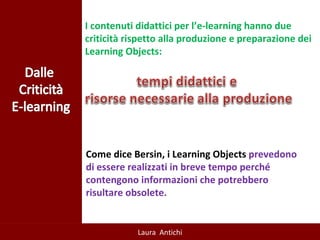 I contenuti didattici per l’e-learning hanno due criticità rispetto alla produzione e preparazione dei Learning Objects:  Come dice Bersin, i Learning Objects  prevedono di essere realizzati in breve tempo perché contengono informazioni che potrebbero risultare obsolete. 