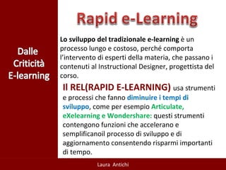 Lo sviluppo del tradizionale e-learning  è un processo lungo e costoso, perché comporta l’intervento di esperti della materia, che passano i contenuti al Instructional Designer, progettista del corso.  Il REL(RAPID E-LEARNING)  usa strumenti e processi che fanno  diminuire i tempi di sviluppo , come per esempio  Articulate, eXelearning e Wondershare:  questi strumenti contengono funzioni che accelerano e semplificanoil processo di sviluppo e di aggiornamento consentendo risparmi importanti di tempo.  