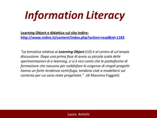 Learning Object e didattica sul sito Indire: http:// www.indire.it/content/index.php?action=read&id=1183 “ La tematica relativa ai  Learning Object  (LO) è al centro di un’ampia discussione. Dopo una prima fase di avvio su piccola scala delle sperimentazioni di e-learning, ci si è resi conto che le piattaforme di formazione che nascono per soddisfare le esigenze di singoli progetti hanno un forte tendenza centrifuga, tendono cioè a modellarsi sul contesto per cui sono state progettate.”  ( di Massimo Faggioli) 