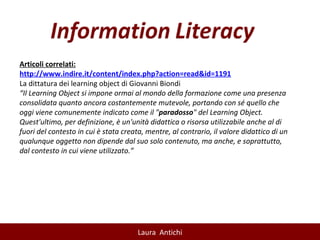 Articoli correlati: http://www.indire.it/content/index.php?action=read&id=1191 La dittatura dei learning object di Giovanni Biondi “ Il Learning Object si impone ormai al mondo della formazione come una presenza consolidata quanto ancora costantemente mutevole, portando con sé quello che oggi viene comunemente indicato come il " paradosso " del Learning Object. Quest'ultimo, per definizione, è un'unità didattica o risorsa utilizzabile anche al di fuori del contesto in cui è stata creata, mentre, al contrario, il valore didattico di un qualunque oggetto non dipende dal suo solo contenuto, ma anche, e soprattutto, dal contesto in cui viene utilizzato.” 