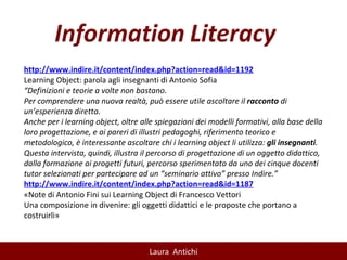 http://www.indire.it/content/index.php?action=read&id=1192 Learning Object: parola agli insegnanti di Antonio Sofia “ Definizioni e teorie a volte non bastano. Per comprendere una nuova realtà, può essere utile ascoltare il  racconto  di un’esperienza diretta. Anche per i learning object, oltre alle spiegazioni dei modelli formativi, alla base della loro progettazione, e ai pareri di illustri pedagoghi, riferimento teorico e metodologico, è interessante ascoltare chi i learning object li utilizza:  gli insegnanti . Questa intervista, quindi, illustra il percorso di progettazione di un oggetto didattico, dalla formazione ai progetti futuri, percorso sperimentato da uno dei cinque docenti tutor selezionati per partecipare ad un “seminario attivo” presso Indire.” http://www.indire.it/content/index.php?action=read&id=1187 «Note di Antonio Fini sui Learning Object di Francesco Vettori Una composizione in divenire: gli oggetti didattici e le proposte che portano a costruirli» 