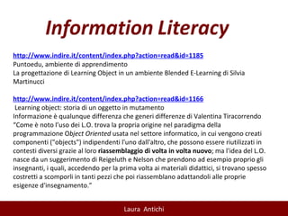 http://www.indire.it/content/index.php?action=read&id=1185 Puntoedu, ambiente di apprendimento La progettazione di Learning Object in un ambiente Blended E-Learning di Silvia Martinucci   http://www.indire.it/content/index.php?action=read&id=1166   Learning object: storia di un oggetto in mutamento Informazione è qualunque differenza che generi differenze di Valentina Tiracorrendo “ Come è noto l’uso dei L.O. trova la propria origine nel paradigma della programmazione O bject Oriented  usata nel settore informatico, in cui vengono creati componenti ("objects") indipendenti l'uno dall'altro, che possono essere riutilizzati in contesti diversi grazie al loro  riassemblaggio di volta in volta nuovo ; ma l'idea del L.O. nasce da un suggerimento di Reigeluth e Nelson che prendono ad esempio proprio gli insegnanti, i quali, accedendo per la prima volta ai materiali didattici, si trovano spesso costretti a scomporli in tanti pezzi che poi riassemblano adattandoli alle proprie esigenze d'insegnamento.” 