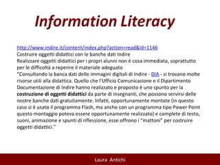 http:// www.indire.it/content/index.php?action=read&id=1146 Costruire oggetti didattici con le banche dati Indire Realizzare oggetti didattici per i propri alunni non è cosa immediata, soprattutto per le difficoltà a reperire il materiale adeguato “ Consultando la banca dati delle immagini digitali di Indire -  DIA  - si trovano molte risorse utili alla didattica. Quello che l'Ufficio Comunicazione e il Dipartimento Documentazione di Indire hanno realizzato e proposto è uno spunto per la  costruzione di oggetti didattici  da parte di insegnanti, che possono servirsi delle nostre banche dati gratuitamente. Infatti, opportunamente montate (in questo caso si è usato il programma Flash, ma anche con un programma tipo Power Point questo montaggio poteva essere opportunamente realizzato) e complete di testo, suoni, animazione e spunti di riflessione, esse offrono i “mattoni” per costruire oggetti didattici.” 