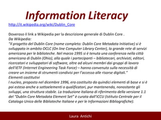 http://it.wikipedia.org/wiki/Dublin_Core   Doveroso il link a Wikipedia per la descrizione generale di Dublin Core .  Da Wikipedia: "Il progetto del Dublin Core (nome completo: Dublin Core Metadata Initiative) si è sviluppato in ambito OCLC (On line Computer Library Center), la grande rete di servizi americana per le biblioteche. Nel marzo 1995 si è tenuta una conferenza nella città americana di Dublin (Ohio), alla quale i partecipanti – bibliotecari, archivisti, editori, ricercatori e sviluppatori di software, oltre ad alcuni membri dai gruppi di lavoro dell'IETF (Internet Engineering Task Force) – hanno convenuto sulla necessità di creare un insieme di strumenti condivisi per l’accesso alle risorse digitali."  Elementi costitutivi l nucleo, proposto nel dicembre 1996, era costituito da quindici elementi di base e si è poi esteso anche a sottoelementi o qualificatori, pur mantenendo, nonostante gli sviluppi, una struttura stabile. La traduzione italiana di riferimento della versione 1.1 del “Dublin Core Metadata Element Set” è curata dall’ICCU (Istituto Centrale per il Catalogo Unico delle Biblioteche Italiane e per le Informazioni Bibliografiche). 