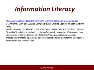http://www.comunedasa.it/elearning/e-Learning_soluzione_ontologica.pdf E-LEARNING: UNA SOLUZIONE ONTOLOGICA di Cristina Coulleri e Gilson Da Silva Leite, Nel documento, E-LEARNING: UNA SOLUZIONE ONTOLOGICA di Cristina Coulleri e Gilson Da Silva Leite, si parla del tentativo fatto dall' Università di Trento per dare soluzione ai problemi dei sistemi e-learning. Viene proposta una soluzione ontologica affrontare il problema dell’interoperabilità tra piattaforme eterogenee nel ricupero dell’informazione. 