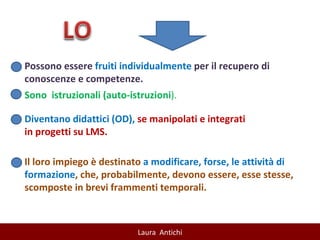 Il loro impiego è destinato  a modificare, forse, le attività di formazione , che, probabilmente, devono essere, esse stesse, scomposte in brevi frammenti temporali. Possono essere  fruiti individualmente  per il recupero di conoscenze e competenze. Sono  istruzionali (auto-istruzioni ). Diventano didattici (OD),  se manipolati e integrati in progetti su LMS. 