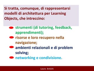 Si tratta, comunque, di rappresentarsi modelli di architettura per Learning Objects, che intreccino: strumenti (di tutoring, feedback, apprendimenti); risorse e loro recupero nella navigazione; ambienti relazionali e di problem solving; networking e condivisione. 