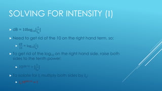 SOLVING FOR INTENSITY (I)
 dB = 10log10[
I
Io
]
 Need to get rid of the 10 on the right hand term, so:

𝑑𝐵
10
= log10[
I
Io
]
 To get rid of the log10 on the right hand side, raise both
sides to the tenth power:
 10dB/10 = [
I
Io
]
 To isolate for I, multiply both sides by Io:
 Io10dB/10 = I
 
