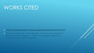 WORKS CITED
 http://hyperphysics.phy-astr.gsu.edu/hbase/sound/intens.html
 Physics for Scientists and Engineers: an Interactive Approach:
Revised Custom Volume 1 – PHYS 101. Hawkes, Iqbal, et al.
Toronto, Ontario. 2015. Page 251
 