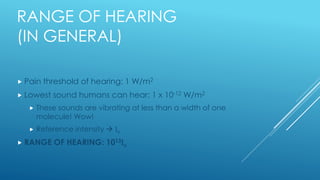 RANGE OF HEARING
(IN GENERAL)
 Pain threshold of hearing: 1 W/m2
 Lowest sound humans can hear: 1 x 10-12 W/m2
 These sounds are vibrating at less than a width of one
molecule! Wow!
 Reference intensity  Io
 RANGE OF HEARING: 1013Io
 