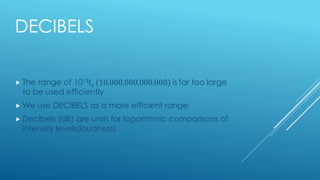 DECIBELS
 The range of 1013Io (10,000,000,000,000) is far too large
to be used efficiently
 We use DECIBELS as a more efficient range
 Decibels (dB) are units for logarithmic comparisons of
intensity levels(loudness)
 