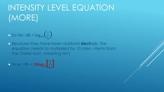 INTENSITY LEVEL EQUATION
(MORE)
 So far: dB = log10( 𝐼
𝐼 𝑜
)
 Because they have been dubbed decibels, the
equation needs to multiplied by 10 (dec- stems from
the Greek root, meaning ten)
 Now: dB = 10log10[ 𝐈
𝐈 𝐨
]
 