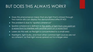 BUT DOES THIS ALWAYS WORK?
 Does this phenomenon mean that any light that is shined through
two narrow slits can display the demonstrated effect? NO!
 The problem is due to “spatial coherence”
 Spatial coherence is defined as the ability of light from one point on
a wave front to interfere with another point on a wave front
 Lasers do this well, as the light is concentrated to a small area
 Flashlights, light bulbs, and most other common light sources are not
as coherent, as their light waves spread out to a larger area
 