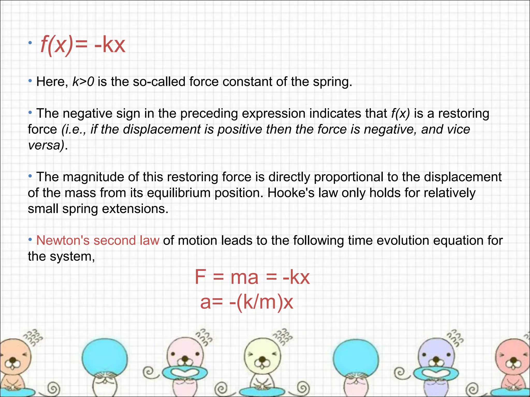 • f(x)= -kx
• Here, k>0 is the so-called force constant of the spring.
• The negative sign in the preceding expression indicates that f(x) is a restoring
force (i.e., if the displacement is positive then the force is negative, and vice
versa).
• The magnitude of this restoring force is directly proportional to the displacement
of the mass from its equilibrium position. Hooke's law only holds for relatively
small spring extensions.
• Newton's second law of motion leads to the following time evolution equation for
the system,
F = ma = -kx
a= -(k/m)x
 