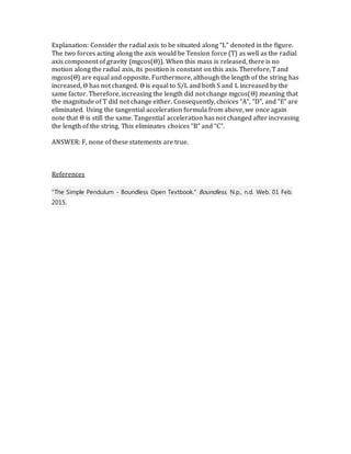 Explanation: Consider the radial axis to be situated along “L” denoted in the figure.
The two forces acting along the axis would be Tension force (T) as well as the radial
axis component of gravity (mgcos(Θ)). When this mass is released, there is no
motion along the radial axis, its position is constant on this axis. Therefore, T and
mgcos(Θ) are equal and opposite. Furthermore, although the length of the string has
increased, Θ has not changed. Θ is equal to S/L and both S and L increased by the
same factor. Therefore, increasing the length did not change mgcos(Θ) meaning that
the magnitude of T did not change either. Consequently, choices “A”, “D”, and “E” are
eliminated. Using the tangential acceleration formula from above, we once again
note that Θ is still the same. Tangential acceleration has not changed after increasing
the length of the string. This eliminates choices “B” and “C”.
ANSWER: F, none of these statements are true.
References
"The Simple Pendulum - Boundless Open Textbook." Boundless. N.p., n.d. Web. 01 Feb.
2015.
 