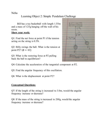 Neha
Learning Object 2: Simple Pendulum Challenge
Bill has a toy basketball with length 1.55m
and a mass of 125g hanging off the wall of his
room.
Show your work:
Q1: Find the net force at point P1 if the tension
acting on the string is 0.5N.
Q2: Billy swings the ball. What is the tension at
point P2? (∅ = 43)
Q3: What is the restoring force at P2 pulling
back the ball to equilibrium?
Q4: Calculate the acceleration of the tangential component at P2.
Q5: Find the angular frequency of this oscillation.
Q6: What is the displacement at point P2?
Conceptual Questions:
Q7: If the length of the string is increased to 3.0m, would the angular
frequency increase or decrease?
Q8: If the mass of the string is increased to 200g, would the angular
frequency increase or decrease?
 