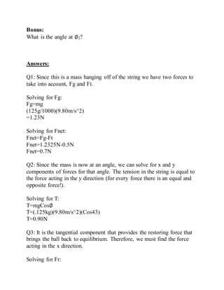 Bonus:
What is the angle at ∅2?
Answers:
Q1: Since this is a mass hanging off of the string we have two forces to
take into account, Fg and Ft.
Solving for Fg:
Fg=mg
(125g/1000)(9.80m/s^2)
=1.23N
Solving for Fnet:
Fnet=Fg-Ft
Fnet=1.2325N-0.5N
Fnet=0.7N
Q2: Since the mass is now at an angle, we can solve for x and y
components of forces for that angle. The tension in the string is equal to
the force acting in the y direction (for every force there is an equal and
opposite force!).
Solving for T:
T=mgCos∅
T=(.125kg)(9.80m/s^2)(Cos43)
T=0.90N
Q3: It is the tangential component that provides the restoring force that
brings the ball back to equilibrium. Therefore, we must find the force
acting in the x direction.
Solving for Fr:
 