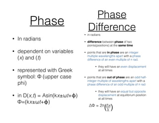 Phase
• In radians
• dependent on variables
(x) and (t)
• represented with Greek
symbol: Φ (upper case
phi)
• in D(x,t) = Asin(kx±ωt+ϕ)
Φ=(kx±ωt+ϕ)
Phase
Difference• in radians
• difference between phase of two
points(positions) at the same time
• points that are in phase are an integer
multiple wavelengths apart with a phase
difference of an even multiple of π rad.
• they will have an even displacement
at all times
• points that are out of phase are an odd half-
integer multiple of wavelengths apart with a
phase difference of an odd multiple of π rad
• they will have an equal but opposite
displacement at equilibrium position
at all times
 